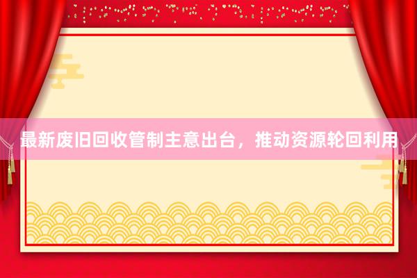 最新废旧回收管制主意出台，推动资源轮回利用